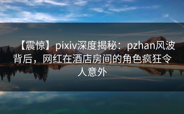 【震惊】pixiv深度揭秘:pzhan风波背后,网红在酒店房间的角色疯狂令人意外