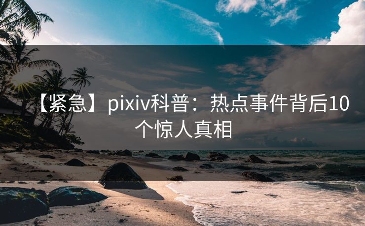 【紧急】pixiv科普:热点事件背后10个惊人真相