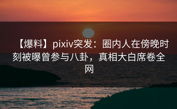 【爆料】pixiv突发：圈内人在傍晚时刻被曝曾参与八卦，真相大白席卷全网