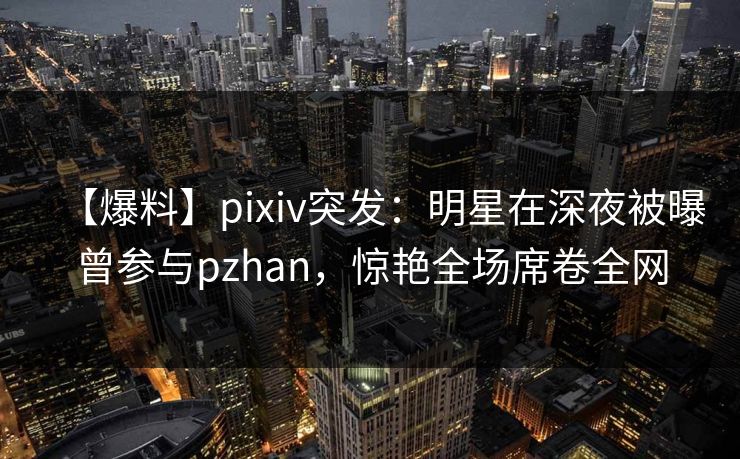 【爆料】pixiv突发:明星在深夜被曝曾参与pzhan,惊艳全场席卷全网