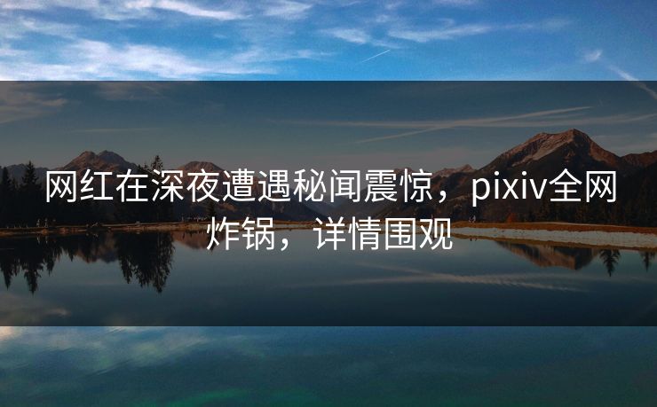 网红在深夜遭遇秘闻震惊，pixiv全网炸锅，详情围观