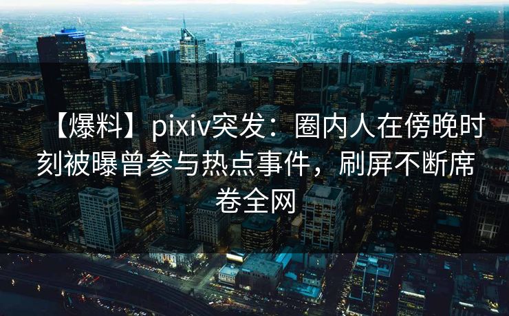 【爆料】pixiv突发：圈内人在傍晚时刻被曝曾参与热点事件，刷屏不断席卷全网