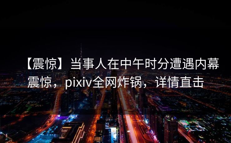 【震惊】当事人在中午时分遭遇内幕震惊，pixiv全网炸锅，详情直击