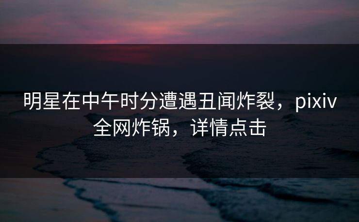 明星在中午时分遭遇丑闻炸裂，pixiv全网炸锅，详情点击