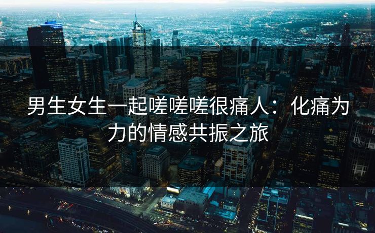 男生女生一起嗟嗟嗟很痛人：化痛为力的情感共振之旅