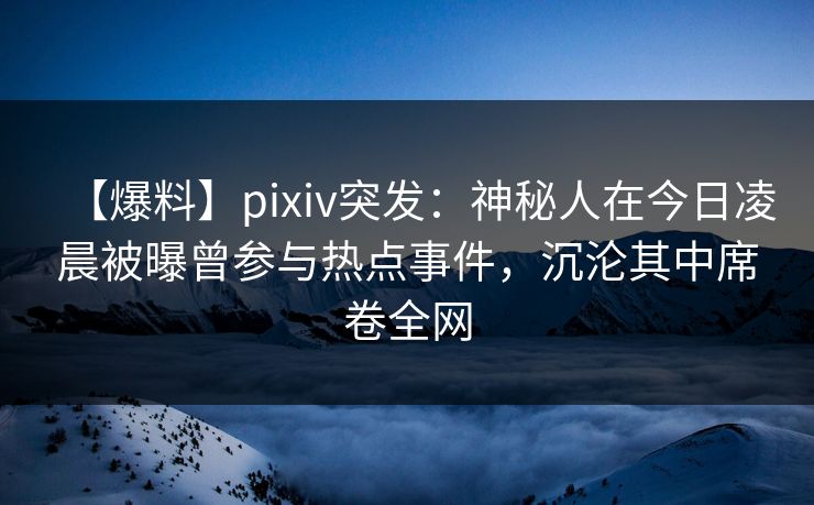 【爆料】pixiv突发：神秘人在今日凌晨被曝曾参与热点事件，沉沦其中席卷全网