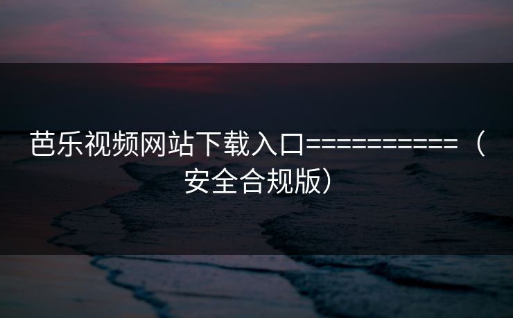 芭乐视频网站下载入口==========（安全合规版）
