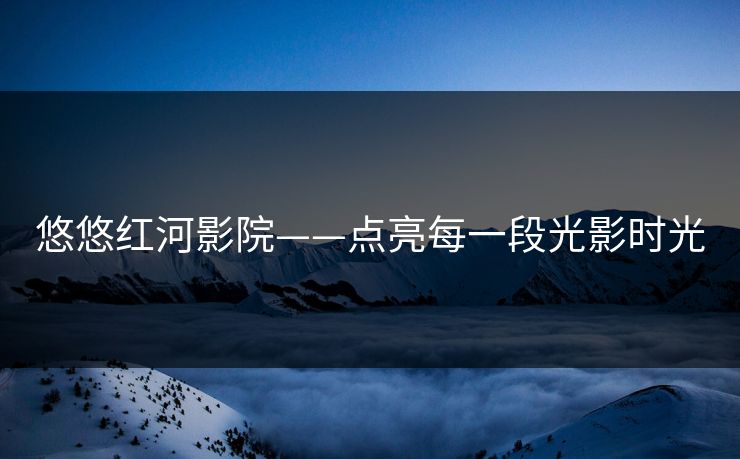 悠悠红河影院——点亮每一段光影时光