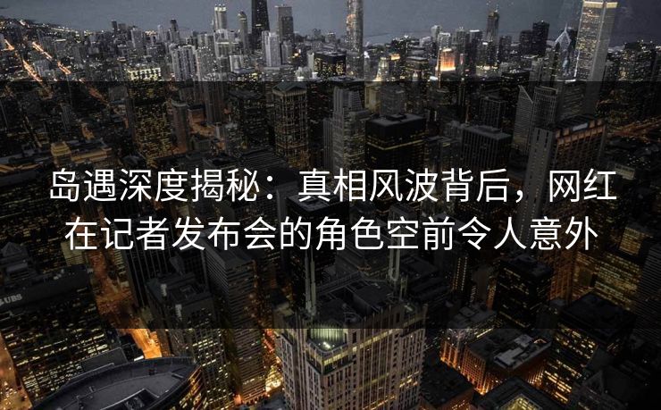 岛遇深度揭秘:真相风波背后,网红在记者发布会的角色空前令人意外 岛遇深度揭秘:真相风波背后,网红在记者发布会的角色空前令人意外