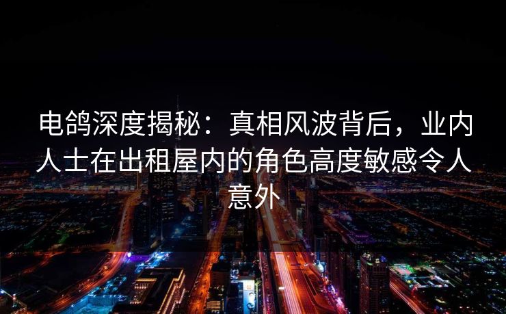电鸽深度揭秘：真相风波背后，业内人士在出租屋内的角色高度敏感令人意外