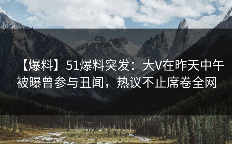 【爆料】51爆料突发：大V在昨天中午被曝曾参与丑闻，热议不止席卷全网
