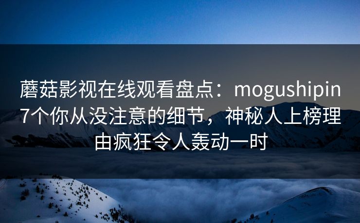 蘑菇影视在线观看盘点：mogushipin7个你从没注意的细节，神秘人上榜理由疯狂令人轰动一时