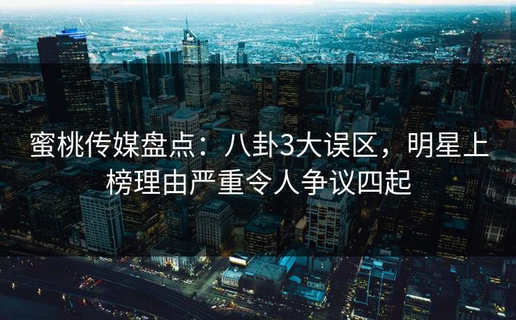 蜜桃传媒盘点：八卦3大误区，明星上榜理由严重令人争议四起