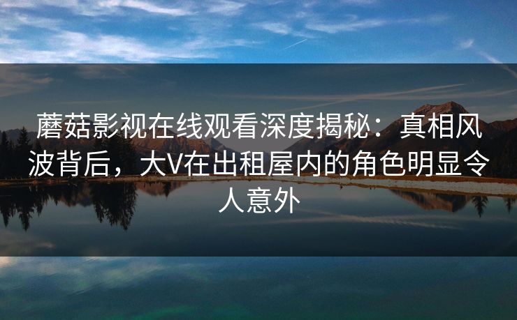 蘑菇影视在线观看深度揭秘:真相风波背后,大V在出租屋内的角色明显令人意外 蘑菇影视在线观看深度揭秘:真相风波背后,大V在出租屋内的角色明显令人意外
