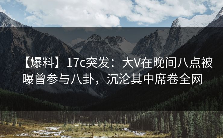 【爆料】17c突发：大V在晚间八点被曝曾参与八卦，沉沦其中席卷全网