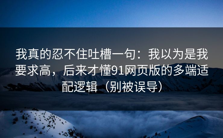 我真的忍不住吐槽一句:我以为是我要求高,后来才懂91网页版的多端适配逻辑(别被误导)
