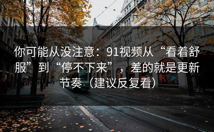 你可能从没注意：91视频从“看着舒服”到“停不下来”，差的就是更新节奏（建议反复看）