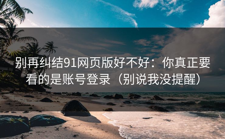 别再纠结91网页版好不好:你真正要看的是账号登录(别说我没提醒)