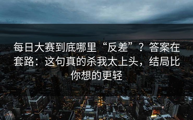 每日大赛到底哪里“反差”？答案在套路：这句真的杀我太上头，结局比你想的更轻