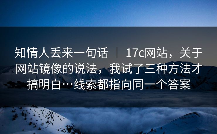 知情人丢来一句话 ｜ 17c网站，关于网站镜像的说法，我试了三种方法才搞明白…线索都指向同一个答案