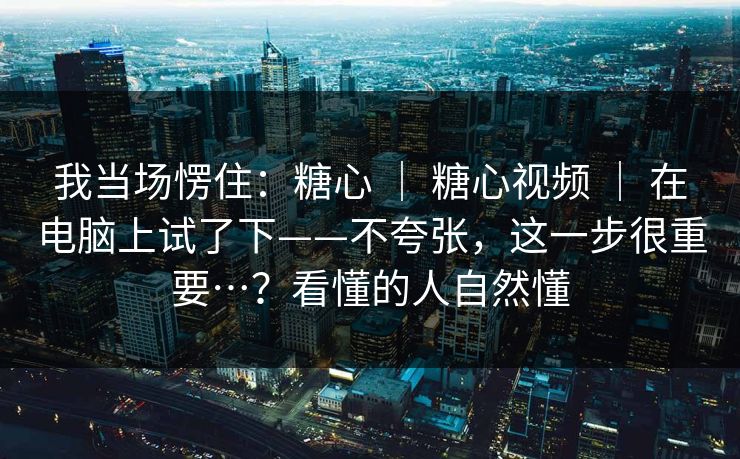 我当场愣住：糖心 ｜ 糖心视频 ｜ 在电脑上试了下——不夸张，这一步很重要…？看懂的人自然懂