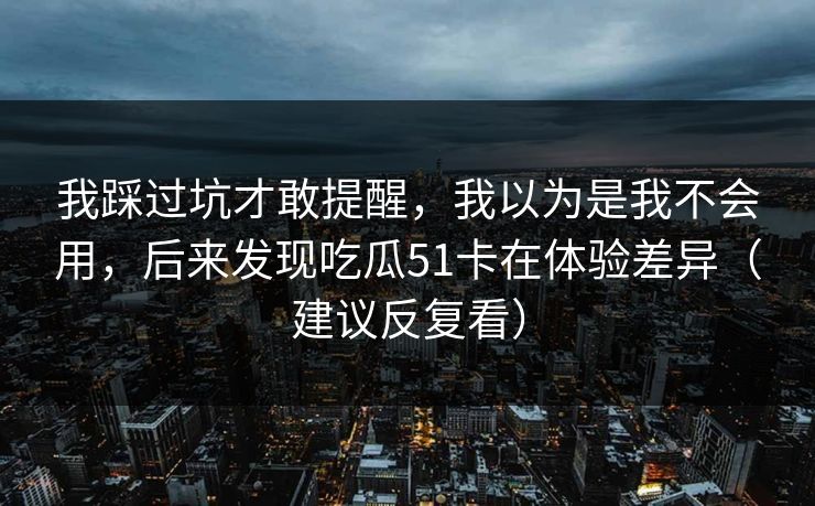 我踩过坑才敢提醒，我以为是我不会用，后来发现吃瓜51卡在体验差异（建议反复看）