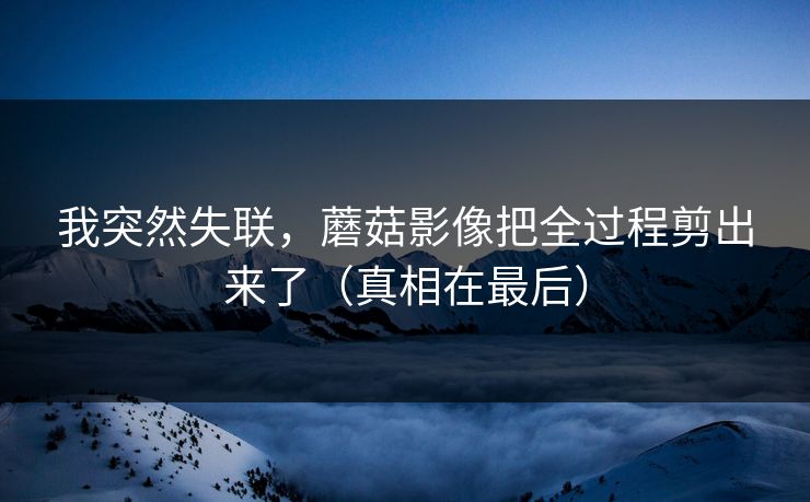 我突然失联，蘑菇影像把全过程剪出来了（真相在最后）