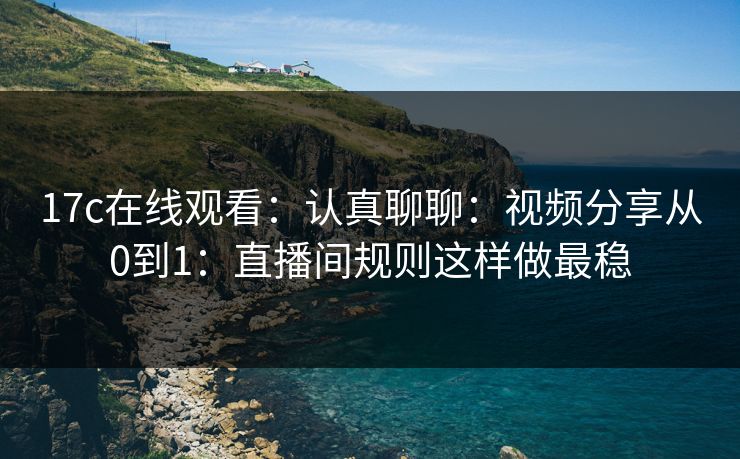 17c在线观看：认真聊聊：视频分享从0到1：直播间规则这样做最稳