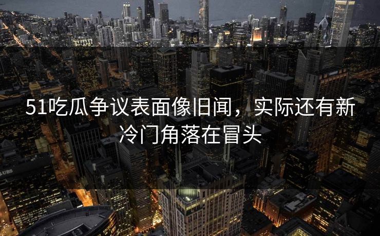 51吃瓜争议表面像旧闻，实际还有新冷门角落在冒头