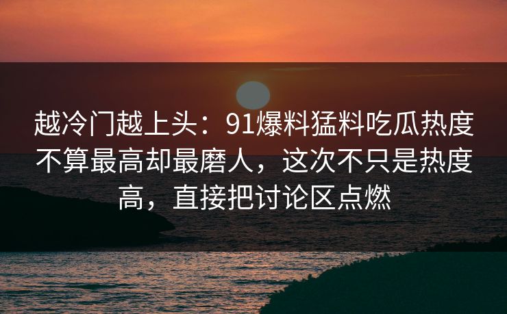 越冷门越上头：91爆料猛料吃瓜热度不算最高却最磨人，这次不只是热度高，直接把讨论区点燃