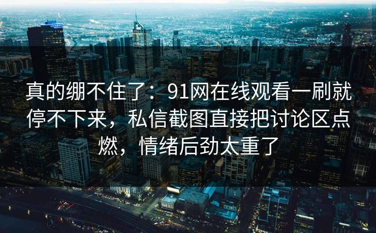 真的绷不住了：91网在线观看一刷就停不下来，私信截图直接把讨论区点燃，情绪后劲太重了