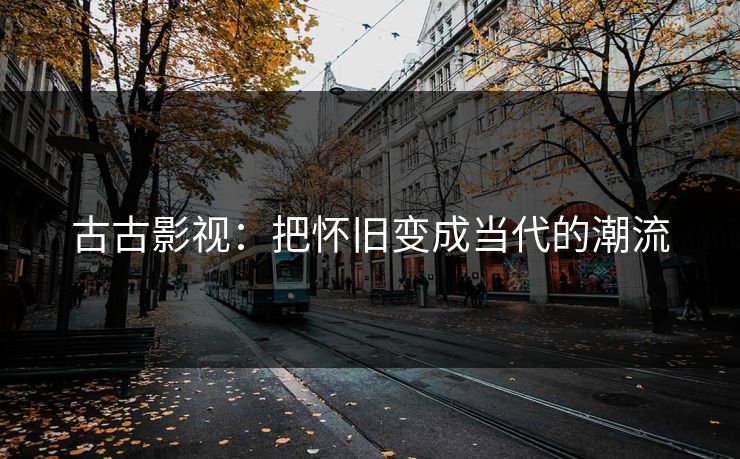 古古影视：把怀旧变成当代的潮流
