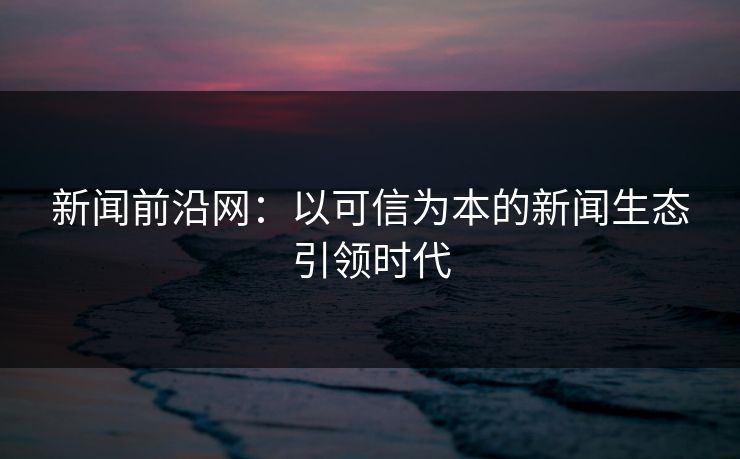 新闻前沿网：以可信为本的新闻生态引领时代