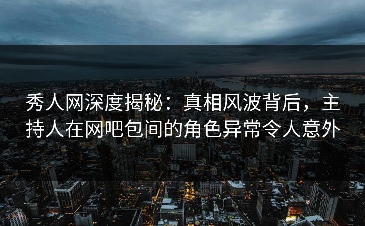 秀人网深度揭秘：真相风波背后，主持人在网吧包间的角色异常令人意外