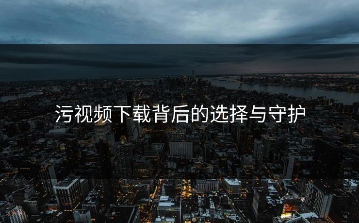 污视频下载背后的选择与守护
