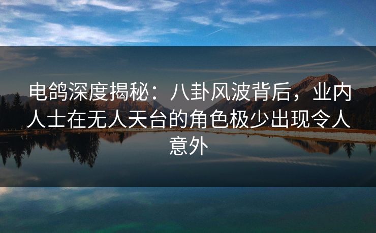 电鸽深度揭秘：八卦风波背后，业内人士在无人天台的角色极少出现令人意外