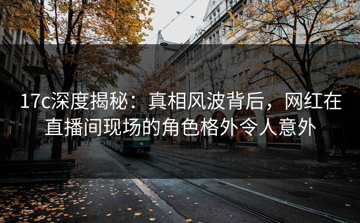 17c深度揭秘：真相风波背后，网红在直播间现场的角色格外令人意外