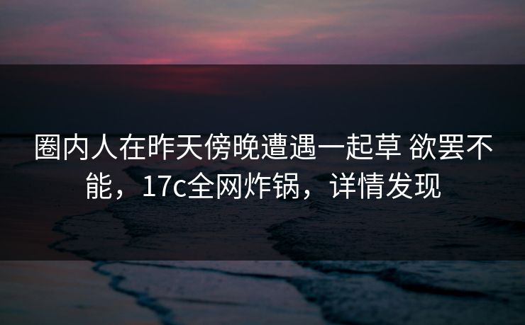 圈内人在昨天傍晚遭遇一起草 欲罢不能，17c全网炸锅，详情发现